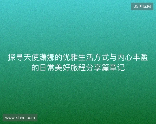 探寻天使潇娜的优雅生活方式与内心丰盈的日常美好旅程分享篇章记 探寻天使潇娜的优雅生活方式与内心丰盈的日常美好旅程分享篇章记